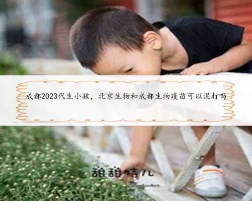 成都2023代生小孩，北京生物和成都生物疫苗可以混打吗