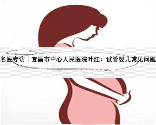 名医专访｜宜昌市中心人民医院叶红：试管婴儿常见问题