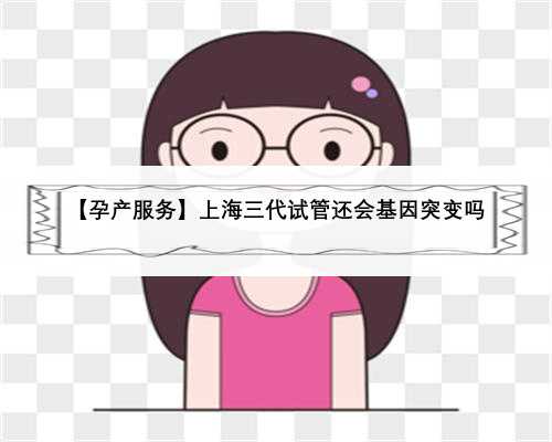 【孕产服务】上海三代试管还会基因突变吗