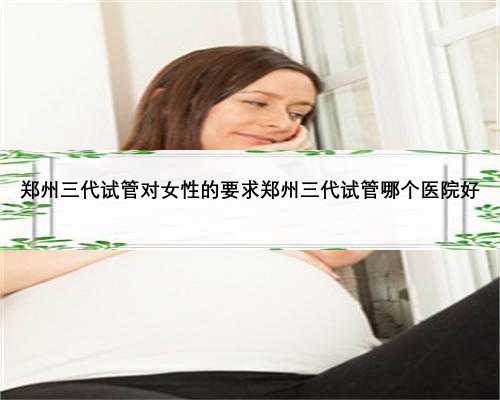 郑州三代试管对女性的要求郑州三代试管哪个医院好
