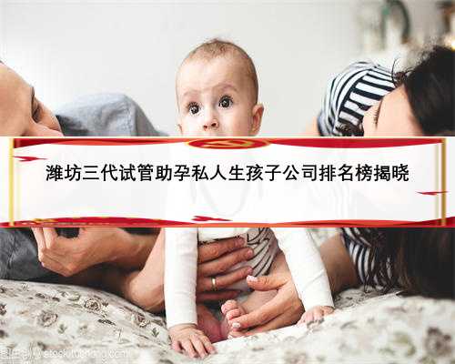 潍坊三代试管助孕私人生孩子公司排名榜揭晓